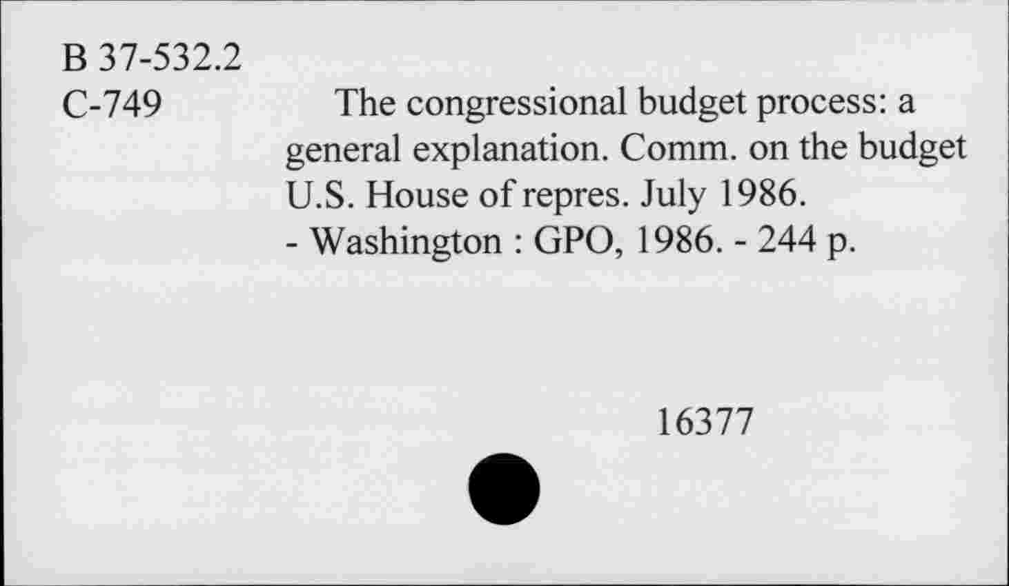 ﻿B 37-532.2
C-749
The congressional budget process: a general explanation. Comm, on the budget U.S. House of repres. July 1986.
- Washington : GPO, 1986. - 244 p.
16377